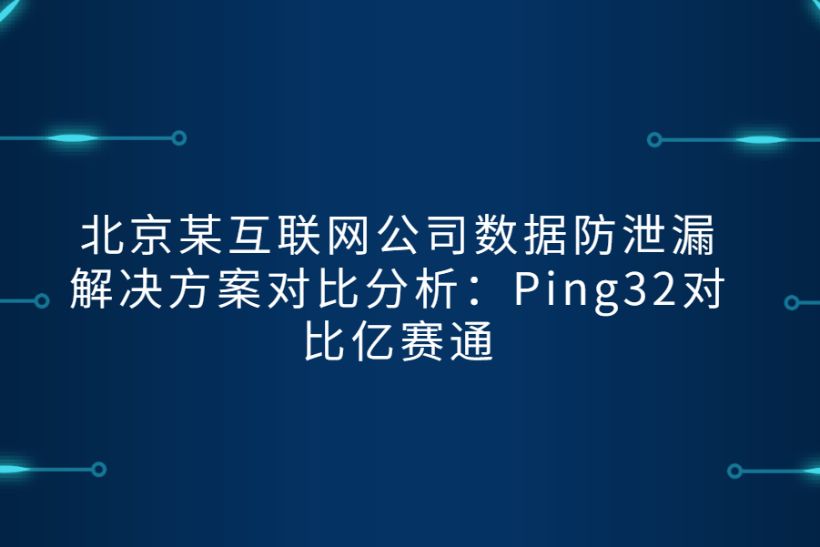 北京某互联网公司数据防泄漏解决方案对比分析：Ping32对比亿赛通